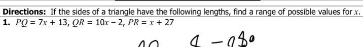 Directions: If the sides of a triangle have the following lengths, find a range of possible values for x. 
1. PQ=7x+13, QR=10x-2, PR=x+27