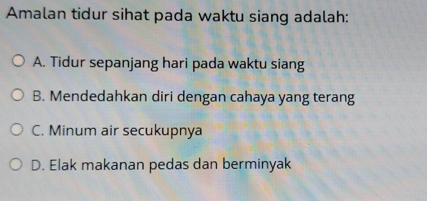 Amalan tidur sihat pada waktu siang adalah:
A. Tidur sepanjang hari pada waktu siang
B. Mendedahkan diri dengan cahaya yang terang
C. Minum air secukupnya
D. Elak makanan pedas dan berminyak