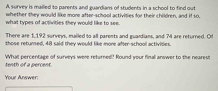 A survey is mailed to parents and guardians of students in a school to find out 
whether they would like more after-school activities for their children, and if so, 
what types of activities they would like to see. 
There are 1,192 surveys, mailed to all parents and guardians, and 74 are returned. Of 
those returned, 48 said they would like more after-school activities. 
What percentage of surveys were returned? Round your final answer to the nearest 
tenth of a percent. 
Your Answer: