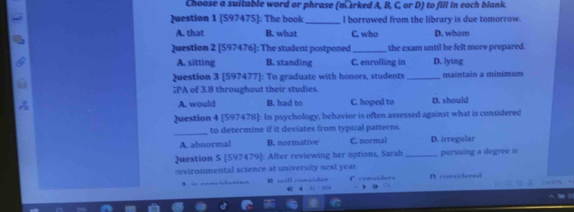 Choose a suitable word or phrase (marked A, B, C, or D) to fill in each blank.
Question 1 [597475]: The book _I borrowed from the library is due tomorrow.
A. that B. what C. who D. whom
Question 2 [597476]: The student postponed _the exam until he felt more prepared.
A. sitting B. standing C. enrolling in D. lying
Question 3 [597477]: To graduate with honors, students _maintain a minimum
;PA of 3.8 throughout their studies.
A. would B. had to C. hoped to D. should
Question 4 [597478]: In psychology, behavior is often assessed against what is considered
_
to determine if it deviates from typical patterns.
A. abnormal B. normative C. normal D. irregular
Question S [597479]: After reviewing her options, Sarah _pursuing a degree ir
nvironmental science at university next year. C coedors D concidered
cual coucisher 65 / 504