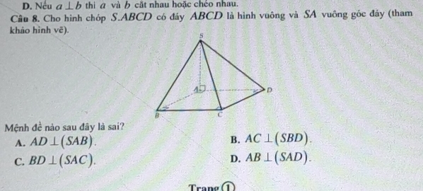 D. Nếu a⊥ b thì ā và が cặt nhau hoặc chéo nhau.
Cầu 8. Cho hình chóp S. ABCD có đáy ABCD là hình vuông và SA vuông góc đáy (tham
khảo hình vẽ).
Mệnh đề nào sau đây là sai?
A. AD⊥ (SAB). B. AC⊥ (SBD).
C. BD⊥ (SAC). D. AB⊥ (SAD). 
Trang ①