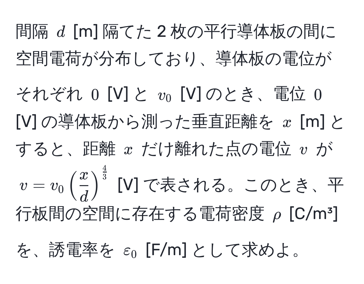 間隔 $d$ [m] 隔てた 2 枚の平行導体板の間に空間電荷が分布しており、導体板の電位がそれぞれ $0$ [V] と $v_0$ [V] のとき、電位 $0$ [V] の導体板から測った垂直距離を $x$ [m] とすると、距離 $x$ だけ離れた点の電位 $v$ が $v = v_0 (  x/d  )^ 4/3 $ [V] で表される。このとき、平行板間の空間に存在する電荷密度 $rho$ [C/m³] を、誘電率を $varepsilon_0$ [F/m] として求めよ。