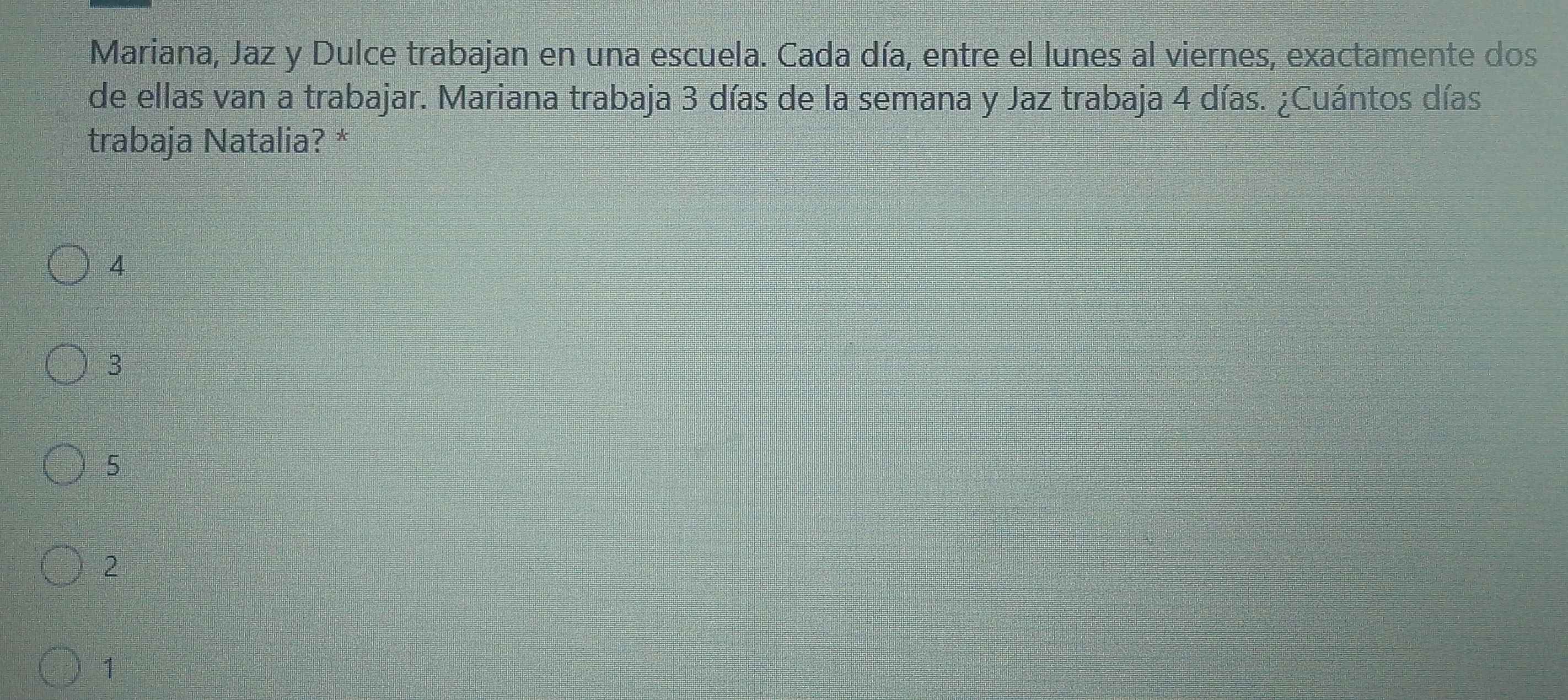 Mariana, Jaz y Dulce trabajan en una escuela. Cada día, entre el lunes al viernes, exactamente dos
de ellas van a trabajar. Mariana trabaja 3 días de la semana y Jaz trabaja 4 días. ¿Cuántos días
trabaja Natalia? *
4
3
5
2
1