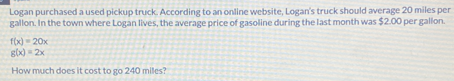 Logan purchased a used pickup truck. According to an online website, Logan's truck should average 20 miles per
gallon. In the town where Logan lives, the average price of gasoline during the last month was $2.00 per gallon.
f(x)=20x
g(x)=2x
How much does it cost to go 240 miles?