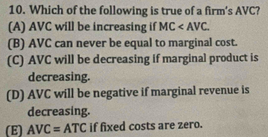 Which of the following is true of a firm’s AVC?
(A) AVC will be increasing if MC .
(B) AVC can never be equal to marginal cost.
(C) AVC will be decreasing if marginal product is
decreasing.
(D) AVC will be negative if marginal revenue is
decreasing.
(E) AVC=ATC if fixed costs are zero.