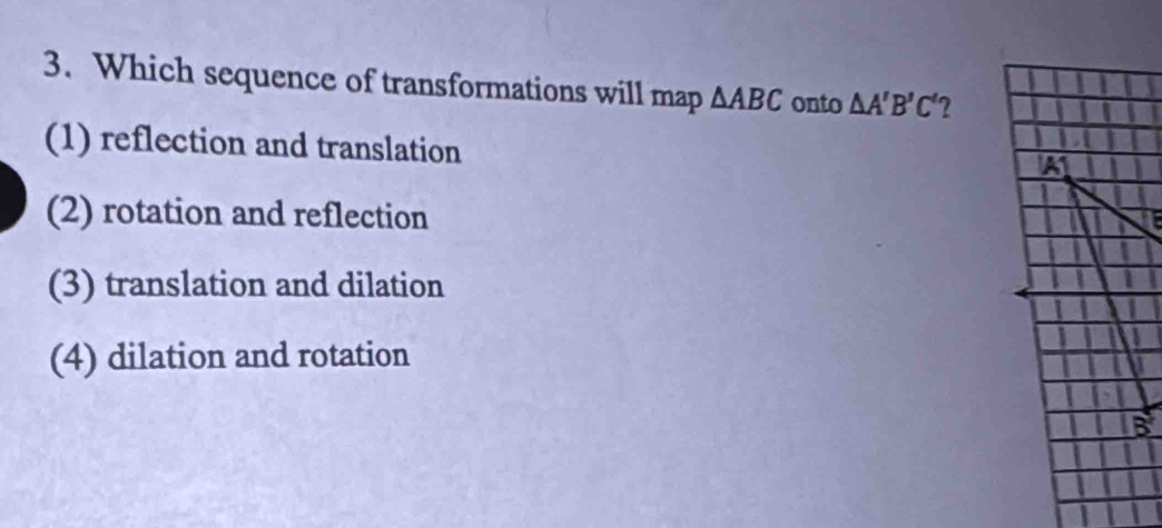 Which sequence of transformations will map △ ABC onto △ A'B'C' 2
(1) reflection and translation
(2) rotation and reflection
(3) translation and dilation
(4) dilation and rotation