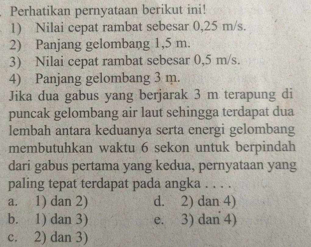 Perhatikan pernyataan berikut ini!
1) Nilai cepat rambat sebesar 0,25 m/s.
2) Panjang gelombang 1,5 m.
3) Nilai cepat rambat sebesar 0,5 m/s.
4) Panjang gelombang 3 m.
Jika dua gabus yang berjarak 3 m terapung di
puncak gelombang air laut sehingga terdapat dua
lembah antara keduanya serta energi gelombang
membutuhkan waktu 6 sekon untuk berpindah
dari gabus pertama yang kedua, pernyataan yang
paling tepat terdapat pada angka . . . .
a. 1) dan 2) d. 2) dan 4)
b. 1) dan 3) e. 3) dan 4)
c. 2) dan 3)