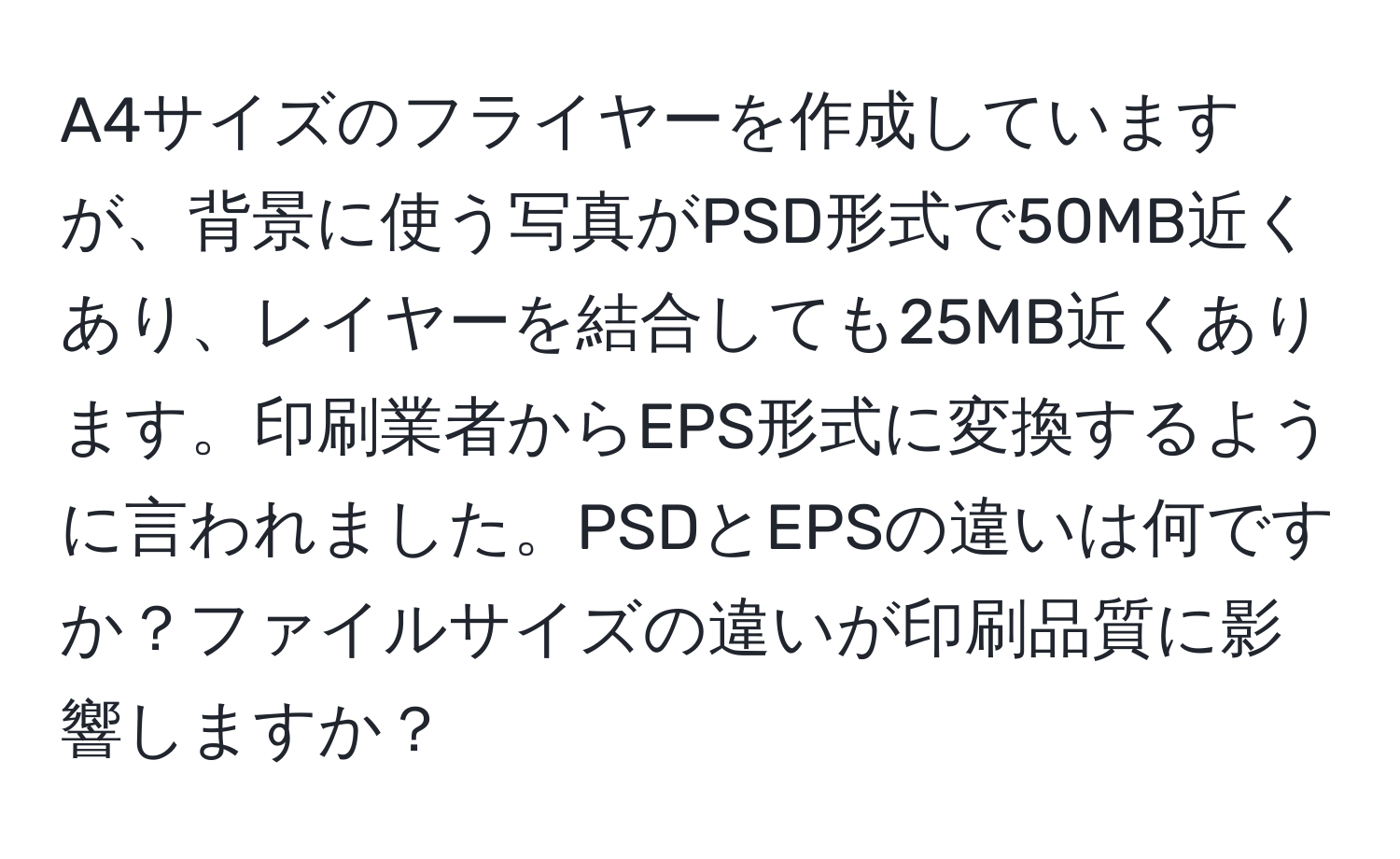 A4サイズのフライヤーを作成していますが、背景に使う写真がPSD形式で50MB近くあり、レイヤーを結合しても25MB近くあります。印刷業者からEPS形式に変換するように言われました。PSDとEPSの違いは何ですか？ファイルサイズの違いが印刷品質に影響しますか？