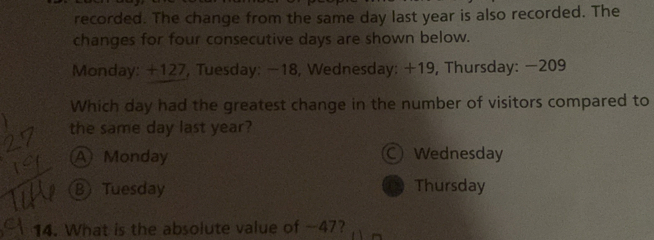 recorded. The change from the same day last year is also recorded. The
changes for four consecutive days are shown below.
Monday: +127, Tuesday: −18, Wednesday: +19, Thursday: −209
Which day had the greatest change in the number of visitors compared to
the same day last year?
A Monday Wednesday
B Tuesday Thursday
14. What is the absolute value of -47?