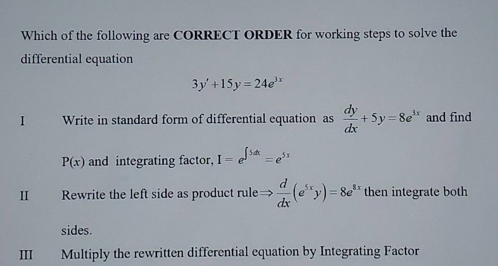 Which of the following are CORRECT ORDER for working steps to solve the
differential equation
3y'+15y=24e^(3x)
I Write in standard form of differential equation as  dy/dx +5y=8e^(3x) and find
P(x) and integrating factor, I=e^(∈t 5dx)=e^(5x)
II Rewrite the left side as product rule→  d/dx (e^(5x)y)=8e^(8x) then integrate both
sides.
III Multiply the rewritten differential equation by Integrating Factor