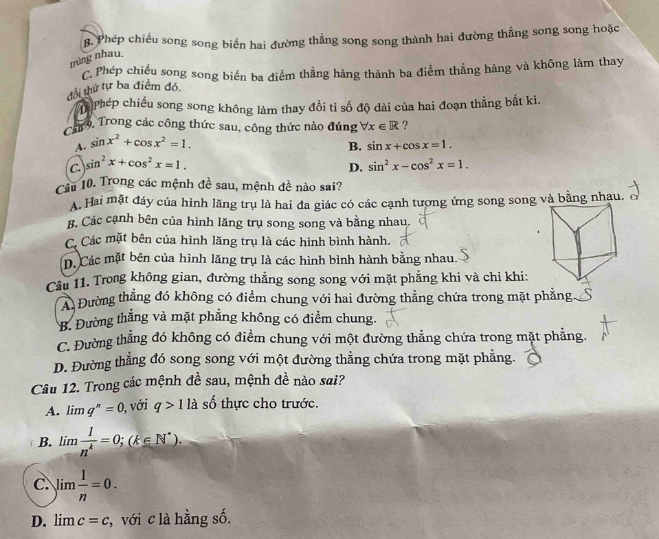 B. Phép chiếu song song biến hai đường thẳng song song thành hai đường thẳng song song hoặc
trùng nhau.
C. Phép chiếu song song biến ba điểm thắng hàng thành ba điểm thẳng hàng và không làm thay
đổi thứ tự ba điểm đó.
PPhép chiếu song song không làm thay đổi tỉ số độ dài của hai đoạn thẳng bất kì.
Can 9. Trong các công thức sau, công thức nào đúng forall x∈ R ?
A. sin x^2+cos x^2=1.
B. sin x+cos x=1.
C. sin^2x+cos^2x=1. sin^2x-cos^2x=1.
D.
Câu 10. Trong các mệnh đề sau, mệnh đề nào sai?
A. Hai mặt đáy của hình lăng trụ là hai đa giác có các cạnh tượng ứng song song và bằng nhau.
B. Các cạnh bên của hình lăng trụ song song và bằng nhau.
C. Các mặt bên của hình lăng trụ là các hình bình hành.
D. Các mặt bên của hình lăng trụ là các hình bình hành bằng nhau.
Câu 11. Trong không gian, đường thẳng song song với mặt phẳng khi và chỉ khi:
A. Đường thằng đó không có điểm chung với hai đường thẳng chứa trong mặt phẳng
B. Đường thắng và mặt phẳng không có điểm chung.
C. Đường thẳng đó không có điểm chung với một đường thẳng chứa trong mặt phẳng.
D. Đường thẳng đó song song với một đường thẳng chứa trong mặt phẳng.
Câu 12. Trong các mệnh đề sau, mệnh đề nào sai?
A. limlimits q^n=0 ), với q>1 là số thực cho trước.
B. limlimits  1/n^k =0;(k∈ N^*).
C. limlimits  1/n =0.
D. lim c=c , với c là hằng số.