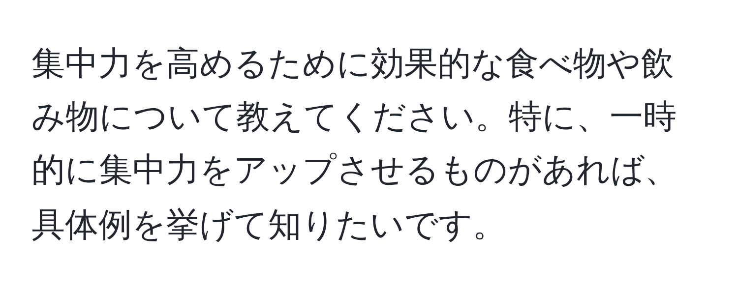 集中力を高めるために効果的な食べ物や飲み物について教えてください。特に、一時的に集中力をアップさせるものがあれば、具体例を挙げて知りたいです。