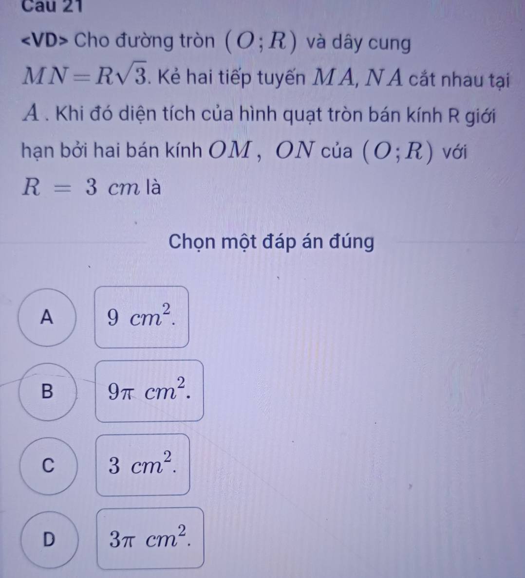 Cau 21
Cho đường tròn (O;R) và dây cung
MN=Rsqrt(3). Kẻ hai tiếp tuyến MA, NA cắt nhau tại
A . Khi đó diện tích của hình quạt tròn bán kính R giới
hạn bởi hai bán kính OM , ON của (O;R) với
R=3cm là
Chọn một đáp án đúng
A 9cm^2.
B 9π cm^2.
C 3cm^2.
D 3π cm^2.