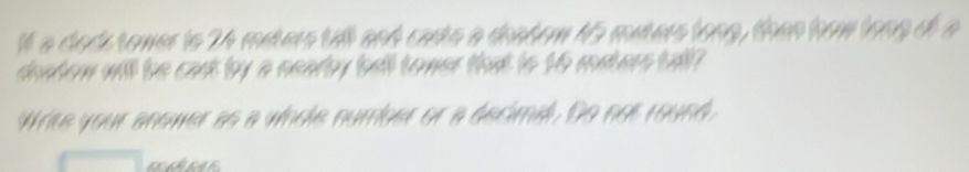 1t a dack tower is 24 msters tall and carto a doatem 15 muters long, then how long df a 
deabew will be cast by a neary bell tomer that to 16 mavers tall? 
Write your anower as a whole number or a decimal. Do not round,