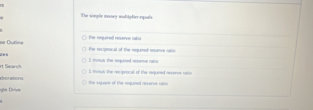 The simple money multiplier equals
5
the required reserve ratio 
se Outline 
the reciprocal of the required reserve ratio 
zes
1 minus the required reserve ratio 
rt Search
1 minus the reciprocal of the required reserve ratio 
aborations 
the square of the required reserve ratio 
gle Drive 
a