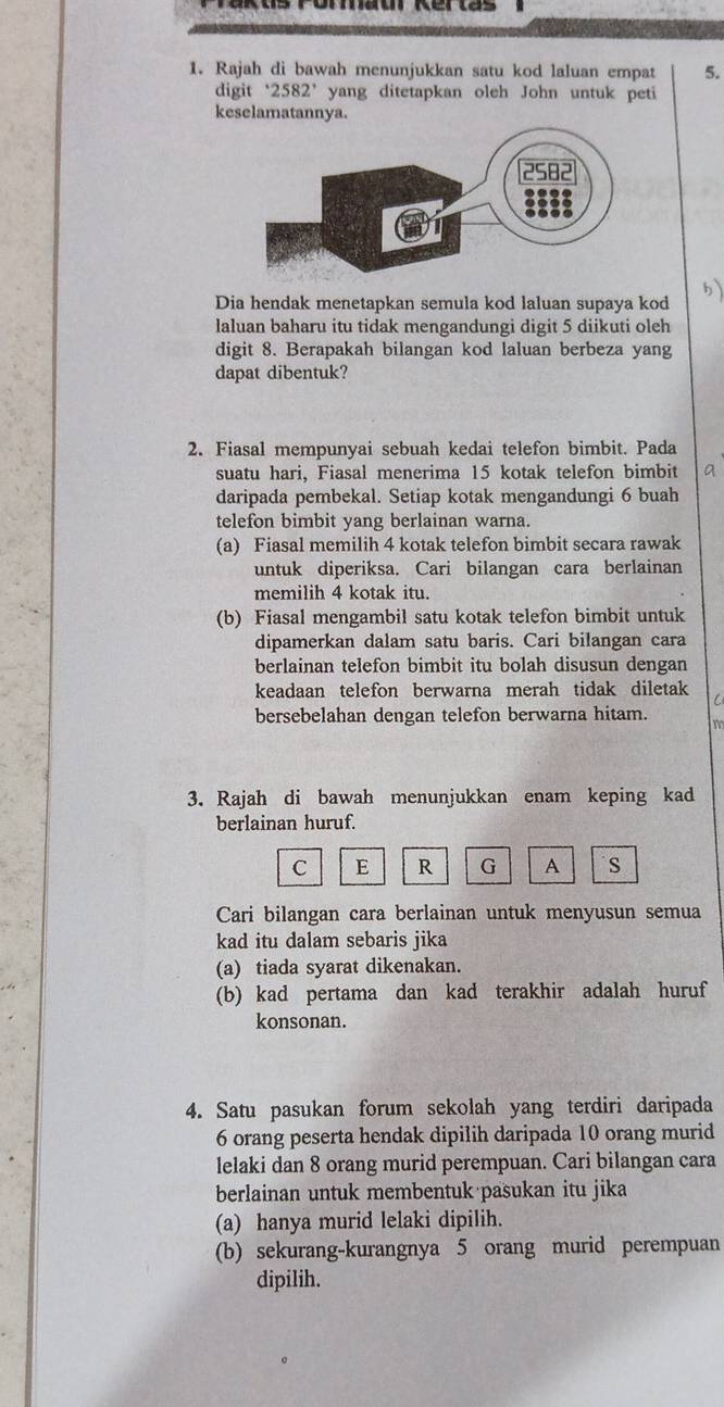 Rajah di bawah menunjukkan satu kod laluan empat 5.
digit 2582^,. yang ditetapkan oleh John untuk peti
keselamatannya.
Dia hendak menetapkan semula kod laluan supaya kod
laluan baharu itu tidak mengandungi digit 5 diikuti oleh
digit 8. Berapakah bilangan kod laluan berbeza yang
dapat dibentuk?
2. Fiasal mempunyai sebuah kedai telefon bimbit. Pada
suatu hari、 Fiasal menerima 15 kotak telefon bimbit
daripada pembekal. Setiap kotak mengandungi 6 buah
telefon bimbit yang berlainan warna.
(a) Fiasal memilih 4 kotak telefon bimbit secara rawak
untuk diperiksa. Cari bilangan cara berlainan
memilih 4 kotak itu.
(b) Fiasal mengambil satu kotak telefon bimbit untuk
dipamerkan dalam satu baris. Cari bilangan cara
berlainan telefon bimbit itu bolah disusun dengan
keadaan telefon berwarna merah tidak diletak C
bersebelahan dengan telefon berwarna hitam.
3. Rajah di bawah menunjukkan enam keping kad
berlainan huruf.
C E R G A S
Cari bilangan cara berlainan untuk menyusun semua
kad itu dalam sebaris jika
(a) tiada syarat dikenakan.
(b) kad pertama dan kad terakhir adalah huruf
konsonan.
4. Satu pasukan forum sekolah yang terdiri daripada
6 orang peserta hendak dipilih daripada 10 orang murid
lelaki dan 8 orang murid perempuan. Cari bilangan cara
berlainan untuk membentuk pasukan itu jika
(a) hanya murid lelaki dipilih.
(b) sekurang-kurangnya 5 orang murid perempuan
dipilih.