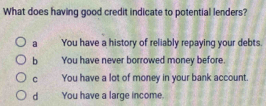 What does having good credit indicate to potential lenders?
a You have a history of reliably repaying your debts.
b You have never borrowed money before.
C You have a lot of money in your bank account.
d You have a large income.