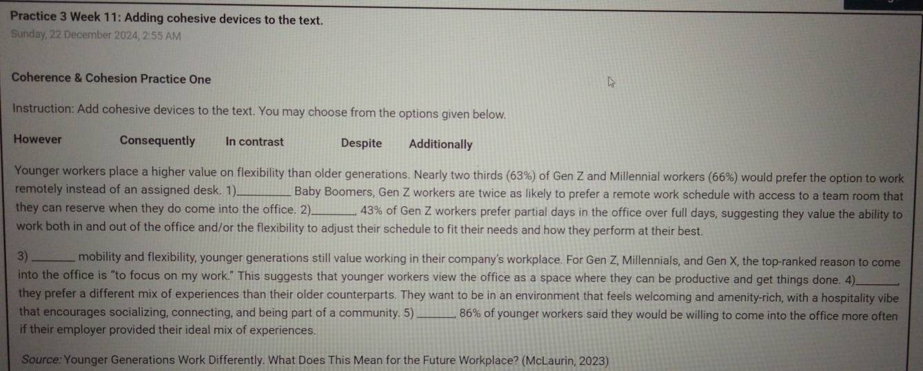 Practice 3 Week 11: Adding cohesive devices to the text.
Sunday, 22 December 2024, 2:55 AM
Coherence & Cohesion Practice One
Instruction: Add cohesive devices to the text. You may choose from the options given below.
However Consequently In contrast Despite Additionally
Younger workers place a higher value on flexibility than older generations. Nearly two thirds (63%) of Gen Z and Millennial workers (66%) would prefer the option to work
remotely instead of an assigned desk. 1)_ Baby Boomers, Gen Z workers are twice as likely to prefer a remote work schedule with access to a team room that
they can reserve when they do come into the office. 2)_ 43% of Gen Z workers prefer partial days in the office over full days, suggesting they value the ability to
work both in and out of the office and/or the flexibility to adjust their schedule to fit their needs and how they perform at their best.
3)_ mobility and flexibility, younger generations still value working in their company’s workplace. For Gen Z, Millennials, and Gen X, the top-ranked reason to come
into the office is “to focus on my work.” This suggests that younger workers view the office as a space where they can be productive and get things done. 4)_
they prefer a different mix of experiences than their older counterparts. They want to be in an environment that feels welcoming and amenity-rich, with a hospitality vibe
that encourages socializing, connecting, and being part of a community. 5) _ 86% of younger workers said they would be willing to come into the office more often
if their employer provided their ideal mix of experiences.
Source: Younger Generations Work Differently. What Does This Mean for the Future Workplace? (McLaurin, 2023)