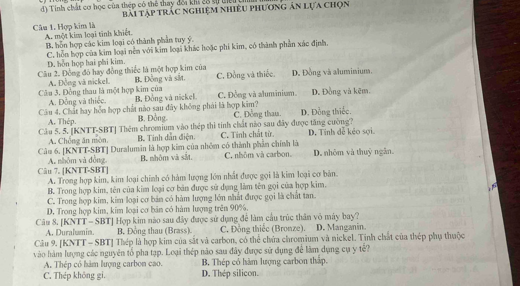 Tính chất cơ học của thép có thể thay đổi khi có sự điều 
bài tập trắc nghiệm nhiều phương án lựa chọn
Câu 1. Hợp kim là
A. một kim loại tinh khiết.
B. hỗn hợp các kim loại có thành phần tuy ý.
C. hỗn hợp của kim loại nền với kim loại khác hoặc phi kim, có thành phần xác định.
D. hỗn họp hai phi kim.
Câu 2. Đồng đỏ hay đồng thiếc là một hợp kim của
A. Đồng và nickel. B. Đồng và sắt. C. Đồng và thiếc. D. Đồng và aluminium.
Câu 3. Đồng thau là một hợp kim của D. Đồng và kẽm.
A. Đồng và thiếc. B. Đồng và nickel. C. Đồng và aluminium.
Câu 4. Chất hay hỗn hợp chất nào sau dây không phải là hợp kim? D. Đồng thiếc.
A. Thép. B. Đồng. C. Đồng thau.
Câu 5. 5. [KNTT-SBT] Thêm chromium vào thép thì tính chất nào sau đây được tăng cường?
A. Chống ăn mòn. B. Tính dẫn điện. C. Tính chất từ. D. Tính dễ kéo sợi.
Câu 6. [KNTT-SBT] Duralumin là hợp kim của nhôm có thành phần chính là
A. nhôm và đồng. B. nhôm và sắt. C. nhôm và carbon. D. nhôm và thuỷ ngân.
Câu 7. [KNTT-SBT]
A. Trong hợp kim, kim loại chinh có hàm lượng lớn nhất được gọi là kim loại cơ bản.
B. Trong hợp kim, tên của kim loại cơ bản được sử dụng làm tên gọi của hợp kim.
1
C. Trong hợp kim, kim loại cơ bản có hàm lượng lớn nhất được gọi là chất tan.
D. Trong hợp kim, kim loại cơ bản có hàm lượng trên 90%.
Câu 8. [KNTT - SBT] Hợp kim nào sau đây được sử dụng để làm cấu trúc thân vỏ máy bay?
A. Duralumin. B. Đồng thau (Brass). C. Đồng thiếc (Bronze). D. Manganin.
Câu 9. [KNTT - SBT] Thép là hợp kim của sắt và carbon, có thể chứa chromium và nickel. Tính chất của thép phụ thuộc
vào hàm lượng các nguyên tố pha tạp. Loại thép nào sau đây được sử dụng để làm dụng cụ y tế?
A. Thép có hàm lượng carbon cao. B. Thép có hàm lượng carbon thấp.
C. Thép không gi. D. Thép silicon.