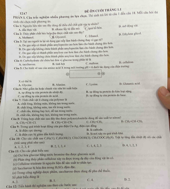 12A7
Đề Ôn cuôi tháng 1.1
PHẢN I. Câu trắc nghiệm nhiều phương án lựa chọn. Thí sinh trả lời từ câu 1 đến câu 18. Mỗi câu hói thí
sinh chỉ chọn một phương án.
Câu 1: Nguyên liệu nào sau đây dùng để điều chế chất giặt rựa tự nhiên?
A. dầu thực vật. B. alkane lấy từ đầu mỏ. C.)quá bổ hòn. D. mỡ động vật.
Câu 2: Thủy phân chất béo luôn thu được chất nào sau đây?
A. Methanol. B. Glycerol. C. Ethanol. D. Ethylene glicol.
Câu 3: Tại sao người ta lại sử dụng gạo nểp làm bánh chưng thay vi gạo tẻ?
A. Do gạo nếp có thành phần amylopectin cao hơn làm cho bánh chưng đẻo hơn.
B. Do gạo nếp không chứa thành phần amylopectin làm cho bánh chưng dẻo hơn.
C. Do gạo nếp có thành phần amylose cao hơn làm cho bánh chưng dẻo hơn.
D. Do gạo nếp không chứa thành phần amylose làm cho bánh chưng đẻo hơn.
Câu 4: Carbohydrate chỉ chứa hai đơn vị glucose trong phần tử là
A. saccharose. B. tinh bột C. maltose. D. cellulose.
Câu 5: Cho hình vẽ sau của amino acid X trong môi trường pH=6 đưới tác dụng của điện trường:
X có thể là
A. Glycine. B. Alanine. C. Lysine. D. Glutamic acid.
Câu 6: Nhỏ giấm ăn hoặc chanh vào sữa bò xuất hiện
A. sự đông tụ của protein do nhiệt độ. B. sự đồng tụ protein do kim loại nặng.
C. sự đông tụ của protein do acid. D. sự đông tụ của protein do base.
Câu 7: Tính chất vật lí chung của polymer là
A. chất lóng, không màu, không tan trong nước.
B. chất lông, không màu, tan tốt trong nước.
C. chất rắn, không bay hơi, dễ tan trong nước.
D. chất rần, không bay hơi, không tan trong nước.
Câu 8: Trùng hợp chất nào sau đây thu được polyacrylonitrile dùng để sản xuất tơ nitron?
A. CH_2=CH-Cl. B. CH_2=CH-CN. C. CH_2=CH_2 D. CH_2=CH-CH_3
Câu 9: Trong quá trình hoạt động của pin điện Cu-Ag, điện cực đồng
A. là điện cực dương B. là cathode.
C. là điện cực bị giảm dẫn khối lượng. D. là nơi xảy ra quả trình khử.
Câu 10: Cho các chất sau C_2H_6(1);C_2H_5OH(2) ); CH₃COOH(3); CH₃COO C_2H (4). Trật tự tăng dẫn nhiệt độ sôi các chất
(trải sang phải như sau)
A. 1, 2, 3, 4 B. 2, 1, 3, 4 C. 1, 4, 2, 3 D. 4, 1, 2, 3
Câu I1: Cho các phát biểu sau:
(a) Oxi hóa glucose bằng nước bromine thu được gluconic acid.
(b) Phản ứng thủy phần cellulose xảy ra được trong dạ dày của động vật ăn cỏ.
(c) Cellulose trinitrate là nguyên liệu để sản xuất tơ nhân tạo.
(d) Saccharose bị hóa đen trong H_2SO_4 đậm đặc.
(e) Trong công nghiệp được phẩm, saccharose được dùng để pha chế thuốc.
Số phát biểu đúng là C. 4.
A. 3. B. 5. D. 2.
Câu 12: Tiến hành thí nghiệm sau theo các bước sau: