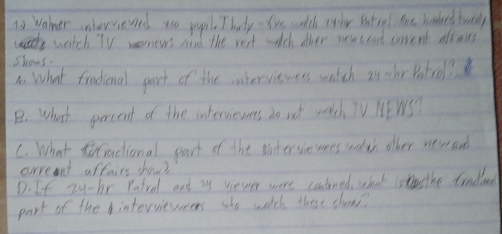 To Waner inhersevsed too pupil, T bvdy- five watch Ithe Batiral tre haked wnly 
watch TV wonews aid the rest wich other news and crrent oft oirs 
shows. 
A. What fradional part of the interviewers watch is thr Potrol? 
B. What percent of the intersiewers do vot watch TV NEWS? 
C. What tractional part of the wintervie wees walth other new and 
corrent aftairs show? 
D. If zy-br Patvol and zy viever were contined, shat sto the fradine 
part of theintervieweens who watch these shows?