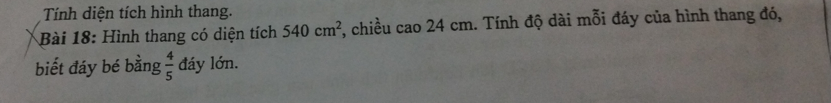 Tính diện tích hình thang. 
Bài 18: Hình thang có diện tích 540cm^2 , chiều cao 24 cm. Tính độ dài mỗi đáy của hình thang đó, 
biết đáy bé bằng  4/5  đáy lớn.