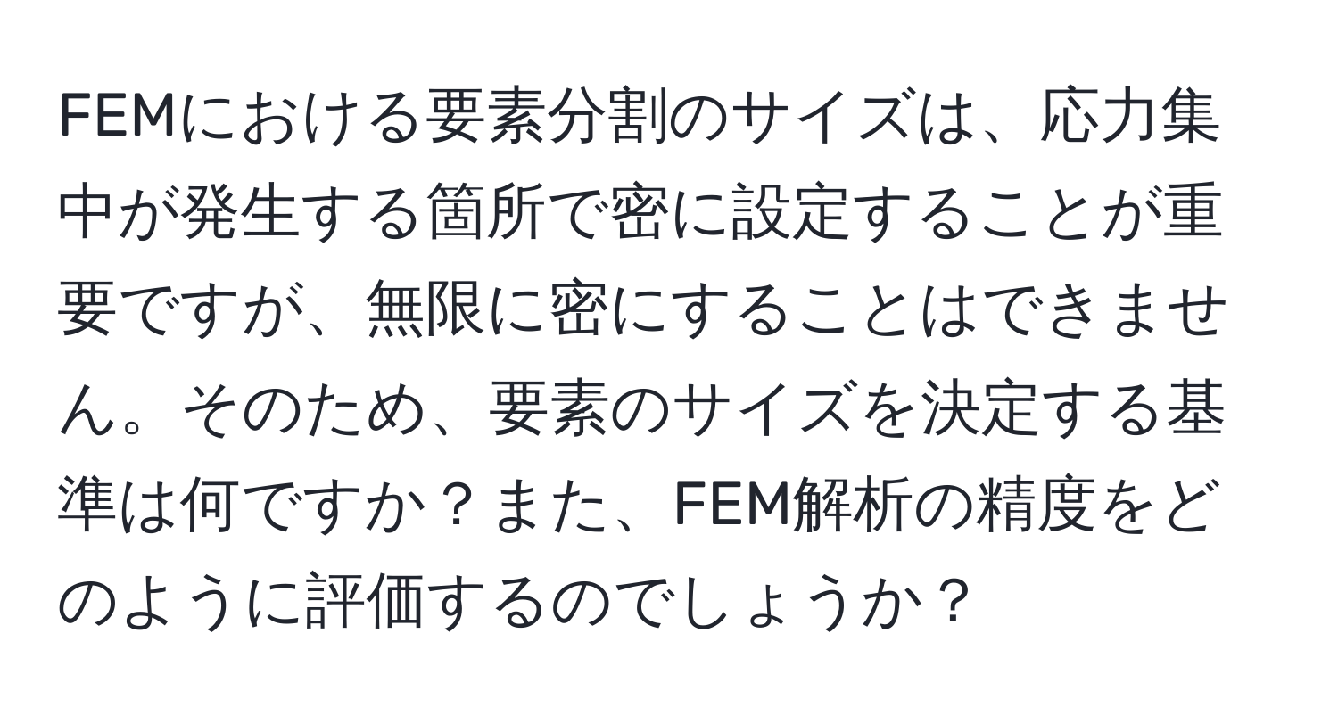 FEMにおける要素分割のサイズは、応力集中が発生する箇所で密に設定することが重要ですが、無限に密にすることはできません。そのため、要素のサイズを決定する基準は何ですか？また、FEM解析の精度をどのように評価するのでしょうか？