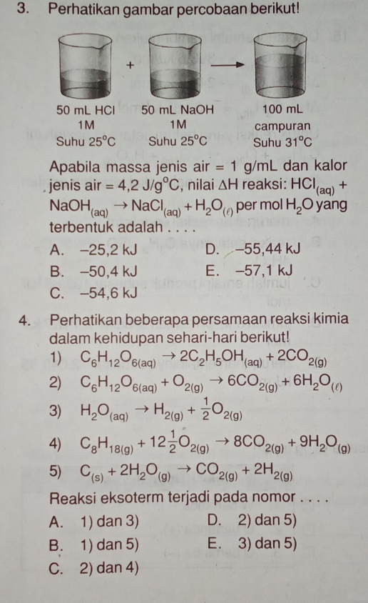 Perhatikan gambar percobaan berikut!
+
50 mL HCl 50 mL NaOH 
1M
1M campuran
Suhu 25°C Suhu 25°C Suhu 31°C
Apabila massa jenis air =1 . g/mL dan kalor
jenis air =4,2J/g°C , nilai △ H reaksi: HCl_(aq)+
NaOH_(aq)to NaCl_(aq)+H_2O_(ell ) per mol H_2C yang
terbentuk adalah . . . .
A. -25,2 kJ D. -55,44 kJ
B. -50,4 kJ E. -57,1 kJ
C. -54,6 kJ
4. Perhatikan beberapa persamaan reaksi kimia
dalam kehidupan sehari-hari berikut!
1) C_6H_12O_6(aq)to 2C_2H_5OH_(aq)+2CO_2(g)
2) C_6H_12O_6(aq)+O_2(g)to 6CO_2(g)+6H_2O_(ell )
3) H_2O_(aq)to H_2(g)+ 1/2 O_2(g)
4) C_8H_18(g)+12 1/2 O_2(g)to 8CO_2(g)+9H_2O_(g)
5) C_(s)+2H_2O_(g)to CO_2(g)+2H_2(g)
Reaksi eksoterm terjadi pada nomor . . . .
A. 1) dan 3) D. 2) dan 5)
B. 1) dan 5) E. 3) dan 5)
C. 2) dan 4)