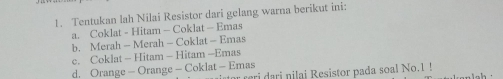 Tentukan lah Nilai Resistor dari gelang warna berikut ini:
a. Coklat - Hitam - Coklat - Emas
b. Merah - Merah - Coklat - Emas
c. Coklat - Hitam - Hitam -Emas
d. Orange - Orange - Coklat - Emas r reri dari nilai Resistor pada soal No.1 !