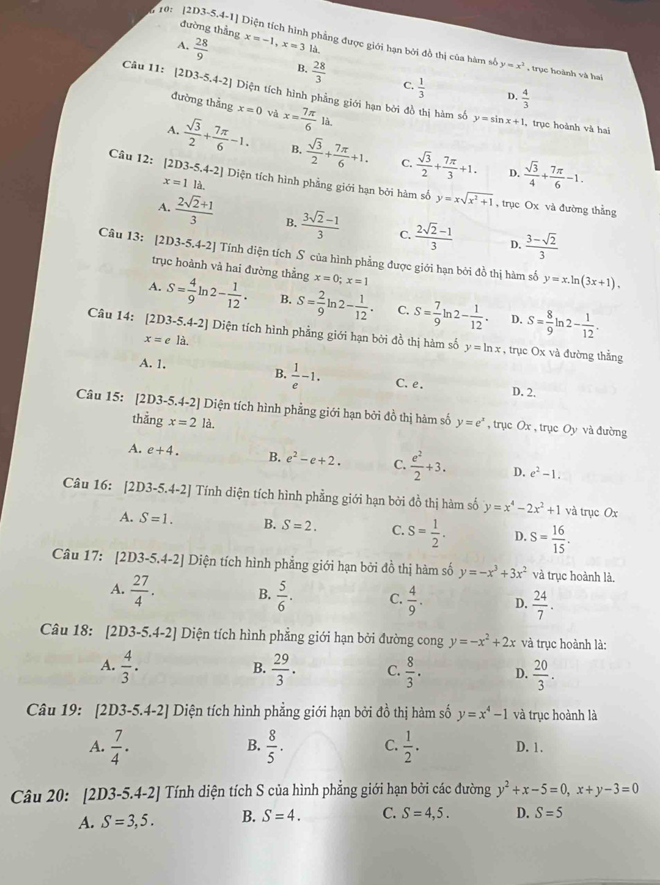 đường thẳng
* 10: [2D3-5.4-1] Diện tích hình phẳng được giới hạn bởi đồ thị của hàm s y=x^2 , trục hoành và hai
A.  28/9  x=-1,x=3 là.
B.  28/3 
C.  1/3 
Câu 11: [2D3-5.4-2] Diện tích hình phẳng giới hạn bởi đồ thị hàm số
D.  4/3 
đường thẳng x=0 và x= 7π /6 la.
y=sin x+1 , trục hoành và hai
A.  sqrt(3)/2 + 7π /6 -1. B.  sqrt(3)/2 + 7π /6 +1.  sqrt(3)/2 + 7π /3 +1.  sqrt(3)/4 + 7π /6 -1.
C.
D.
Câu 12: [2D3-5.4-2] Diện tích hình phẳng giới hạn bởi hàm số y=xsqrt(x^2+1)
x=1 là.
, trục Ox và đường thằng
A.  (2sqrt(2)+1)/3  B.  (3sqrt(2)-1)/3  C.  (2sqrt(2)-1)/3   (3-sqrt(2))/3 
D.
Câu 13: [2D3-5.4-2] Tính diện tích S của hình phẳng được giới hạn bởi đồ thị hàm số y=x.ln (3x+1),
trục hoành và hai đường thẳng x=0;x=1
A. S= 4/9 ln 2- 1/12 . B. S= 2/9 ln 2- 1/12 . C. S= 7/9 ln 2- 1/12 . S= 8/9 ln 2- 1/12 .
D.
Câu 14: [2D3-5.4-2] Diện tích hình phẳng giới hạn bởi đồ thị hàm số y=ln x , trục Ox và đường thẳng
x=eldot .
A. 1. B.  1/e -1.
C. e. D. 2.
Câu 15: [2D3-5 4.4-2 *  Diện tích hình phẳng giới hạn bởi đồ thị hàm số y=e^x , trục Ox , trục Oy và đường
thẳng x=2la.
A. e+4.
B. e^2-e+2. C.  e^2/2 +3. D. e^2-1.
Câu 16: [2D3-5.4-2] Tính diện tích hình phẳng giới hạn bởi đồ thị hàm số y=x^4-2x^2+1 và trục Ox
A. S=1. B. S=2. C. S= 1/2 . D. S= 16/15 .
Câu 17: [2D3-5.4-2] Diện tích hình phẳng giới hạn bởi đồ thị hàm số y=-x^3+3x^2 và trục hoành là.
A.  27/4 .
B.  5/6 .  4/9 .
C.
D.  24/7 .
Câu 18: [2D3-5.4-2] Diện tích hình phẳng giới hạn bởi đường cong y=-x^2+2x và trục hoành là:
A.  4/3 .  29/3 .  8/3 .  20/3 .
B.
C.
D.
Câu 19: 2D3-5.4-2] Diện tích hình phẳng giới hạn bởi đồ thị hàm số y=x^4-1 và trục hoành là
B.
C.
A.  7/4 .  8/5 .  1/2 . D. 1.
Câu 20: [2D3-5.4-2] Tính diện tích S của hình phẳng giới hạn bởi các đường y^2+x-5=0,x+y-3=0
A. S=3,5.
B. S=4. C. S=4,5. D. S=5