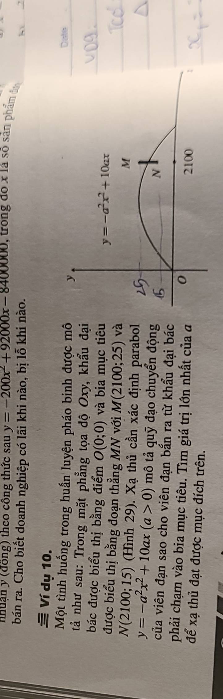 nhuạn y (đồng) theo công thức sau y=-200x^2+92000x-8400000 , trong đo x là số sản phẩm đa
bán ra. Cho biết doanh nghiệp có lãi khi nào, bị lỗ khi nào. h 2
Ví dụ 10.
Một tình huống trong huấn luyện pháo binh được môDale
tả như sau: Trong mặt phẳng tọa độ Oxy, khẩu đại
bác được biểu thị bằng điểm O(0;0) và bia mục tiêu
được biểu thị bằng đoạn thẳng MN với M(2100;25) và
N(2100;15) (Hình 29). Xạ thủ cần xác định parabol
y=-a^2x^2+10ax(a>0) mô tả quỹ đạo chuyển động
của viên đạn sao cho viên đạn bắn ra từ khẩu đại bác
phải chạm vào bia mục tiêu. Tìm giá trị lớn nhất của a
để xạ thủ đạt được mục đích trên.