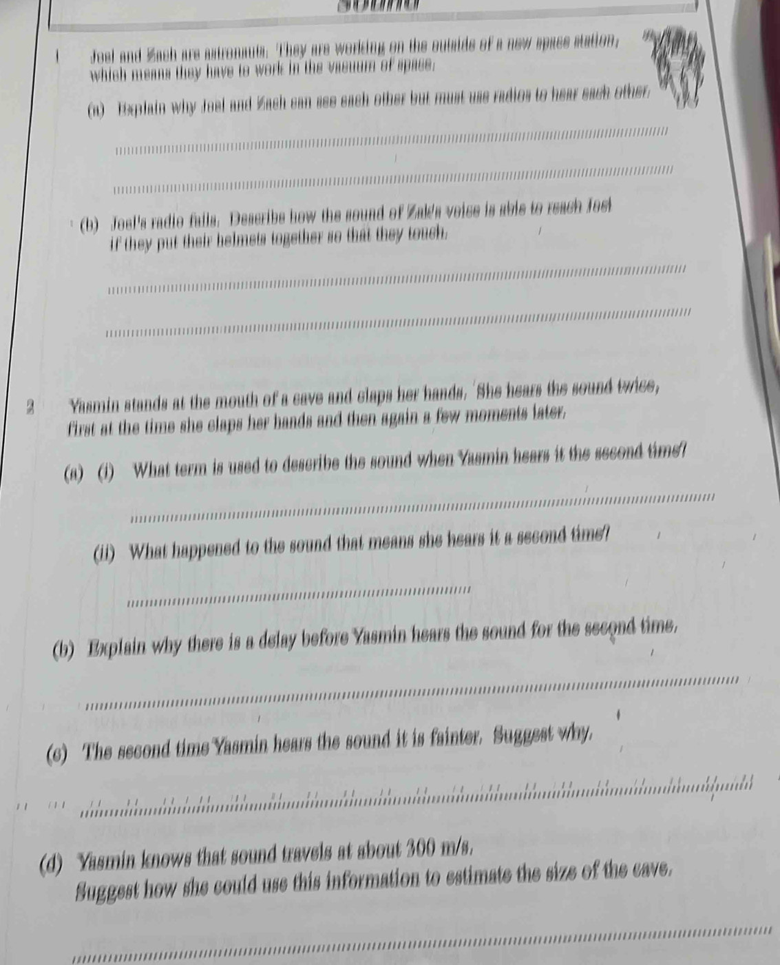Joel and Zach are astronauts. They are working on the outsids of a new space station, 
which means they have to work in the vasuum of spase. 
(a) Explain why Joel and Zach can see each other but must use radios to hear each other. 
_ 
_ 
_ 
(b) Joel's radio fails. Describs how the sound of Zal's voise is abie to reach fosi 
if they put their helmets together so that they touch. 
_ 
_ 
2 Yasmin stands at the mouth of a cave and claps her hands. 'She hears the sound twice, 
first at the time she claps her hands and then again a few moments later. 
_ 
(a) (1) What term is used to describe the sound when Yasmin hears it the second time? 
(ii) What happened to the sound that means she hears it a second time? 
_ 
(b) Explain why there is a delay before Yasmin hears the sound for the second time. 
_ 
_ 
(c) The second time Yasmin hears the sound it is fainter. Suggest why. 
_ 
(d) Yasmin knows that sound travels at about 300 m/s. 
Suggest how she could use this information to estimate the size of the cave. 
_ 
_