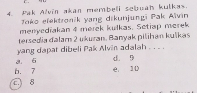 40
4. Pak Alvin akan membeli sebuah kulkas.
Toko elektronik yang dikunjungi Pak Alvin
menyediakan 4 merek kulkas. Setiap merek
tersedia dalam 2 ukuran. Banyak pilihan kulkas
yang dapat dibeli Pak Alvin adalah . . . .
a. 6 d. 9
b. 7 e. 10
c.) 8