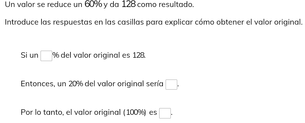 Un valor se reduce un 60% y da 128 como resultado. 
Introduce las respuestas en las casillas para explicar cómo obtener el valor original. 
Si un □° % del valor original es 128. 
Entonces, un 20% del valor original sería □. 
Por lo tanto, el valor original (100%) es □.