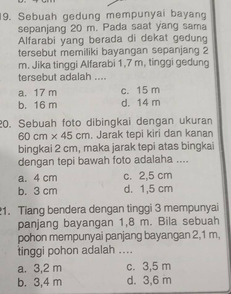 Sebuah gedung mempunyai bayang
sepanjang 20 m. Pada saat yang sama
Alfarabi yang berada di dekat gedung
tersebut memiliki bayangan sepanjang 2
m. Jika tinggi Alfarabi 1,7 m, tinggi gedung
tersebut adalah ....
a. 17 m c. 15 m
b. 16 m d. 14 m
20. Sebuah foto dibingkai dengan ukuran
60cm* 45cm. Jarak tepi kiri dan kanan
bingkai 2 cm, maka jarak tepi atas bingkai
dengan tepi bawah foto adalaha ....
a. 4 cm c. 2,5 cm
b. 3 cm d. 1,5 cm
1. Tiang bendera dengan tinggi 3 mempunyai
panjang bayangan 1,8 m. Bila sebuah
pohon mempunyai panjang bayangan 2,1 m,
tinggi pohon adalah ....
a. 3,2 m c. 3,5 m
b. 3,4 m d. 3,6 m