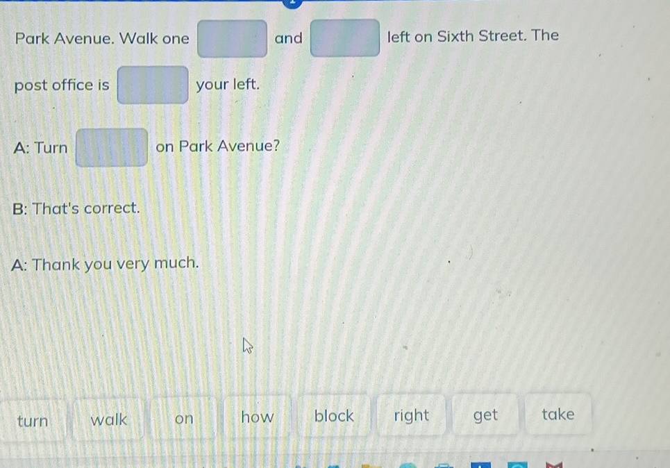 Park Avenue. Walk one and left on Sixth Street. The 
post office is your left. 
A: Turn on Park Avenue? 
B: That's correct. 
A: Thank you very much. 
turn walk on how block right get take