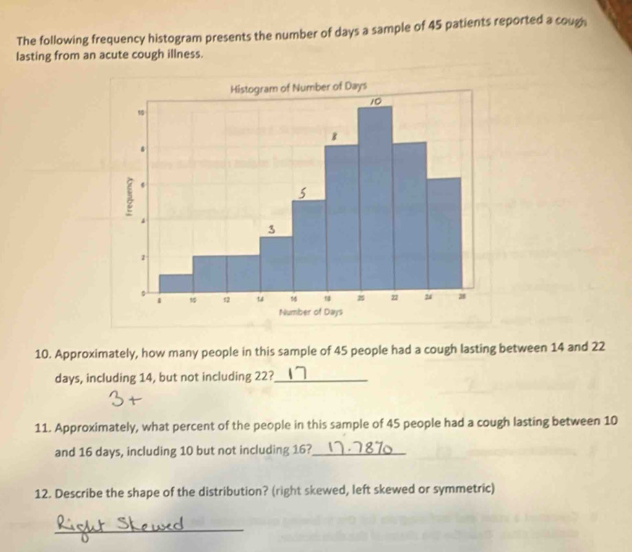 The following frequency histogram presents the number of days a sample of 45 patients reported a coug 
lasting from an acute cough illness. 
10. Approximately, how many people in this sample of 45 people had a cough lasting between 14 and 22
days, including 14, but not including 22?_ 
11. Approximately, what percent of the people in this sample of 45 people had a cough lasting between 10
and 16 days, including 10 but not including 16?_ 
12. Describe the shape of the distribution? (right skewed, left skewed or symmetric) 
_
