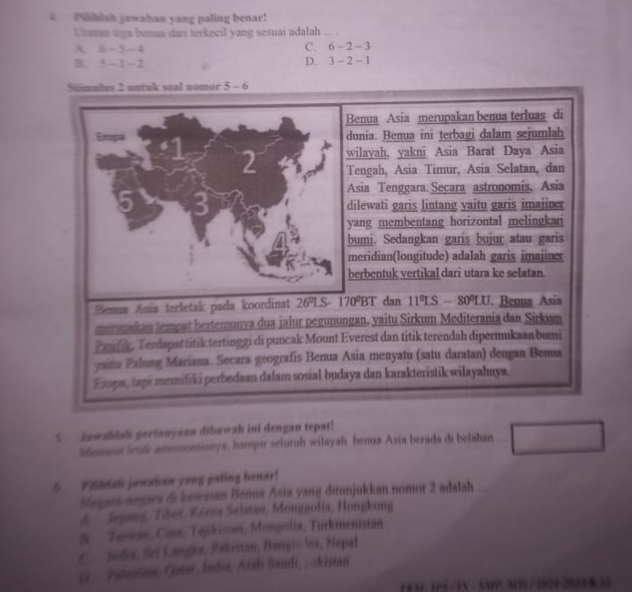 iblah jawaban yang paling benar!
Umtun uga benaa dari terkecil yang sesuai adalah ... .
A 6-5-4
C. 6-2-3
B. 3-1-2
D. 3-2-1
Stmules 2 anruk soal nomor 5-6
Benua Asia merupakan benua terluas di
Empa dunia. Benua ini terbagi dalam sejumlah
wilayah, yakni Asia Barat Daya Asia
I Tengah, Asia Timur, Asia Selatan, dan
Asia Tenggara. Secara astronomis, Asia
5 3
dilewati garis Jintang yaitu garis imajiner
yang membentang horizontal melingkar
bumi. Sedangkan garis bujur atau garis
meridian(longitude) adalah garis imajiner
berbentuk vertikal dari utara ke selatan.
Benua Anís terletak pada koordinat 26°L S- 170°BT dan 11°LS-80°LU. Benua Asia
merapakan tempat bertemunya dua jalur pegunungan, vaitu Sirkum Mediterania dan Sirkum
Panfe, Terdapat titik tertinggi di puncak Mount Everest dan titik terendah dipermukaan bumi
yatu Palung Mariana. Secara geografis Benua Asia menyatu (satu daratan) dengan Bema
Erpa, taps memiliki perbedaan dalam sosial budaya dan karakteristik wilayahnya.
5.  Jawablah pertanysan dibawah ini dengan tepat!
Semant bruk auronomisnya, hampir seluruh wilayah benua Asia berada di belahan
5 Phdal jawaban yang paling henar!
Segers negara di kawasan Bémus Asia yang ditunjukkan nomor 2 adalah ...
A  Jegang, Tiber, Körea Selatan, Monggolia, Hongkong
# Taaan, Cita, Tajikistan, Mongolia, Turkmenistan
C.  Juds, Sri Langls, Pakistan, Bang)» les, Nepal
(i  Fuastons, Qutse, Indiz, Arab Saudi, ; -kistan
183 1PS /1X - SMP.MBS/ 2029.20258.35