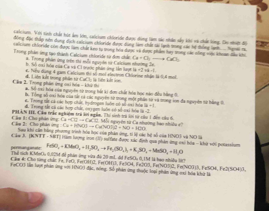 calcium. Với tính chất hút âm lớn, calcium chloride được đùng làm tác nhân sấy khế và chất lóng. Do nhiệt độ
đồng đặc thấp nên dụng dịch calcium chloride được dùng làm chất tải lạnh trng các hệ trống lạnh... Ngườii m.
calcium chloride còn được làm chất keo tụ trong hóa dược và được phẩm bay trng các cũng việc khoam đầu khi
Trong phản ứng tạo thành Calcium chloride từ đơn chất: Ca+Cl_2to CaCl_2
a. Trong phản ứng trên thì mỗi nguyên tứ Calcium nhưởng 2e.
b. Số oxi hóa của Ca và CI trước phản ứng lân lượt là +2 và -1.
c. Nếu dùng 4 gam Calcium thì số mol electron Chlorine nhận là 0,4 mol.
d. Liên kết trong phân tứ CaCl_2 là liên kết ion.
Câu 2. Trong phản ứng oxi hóa - khứ thì
a. Số oxi hóa của nguyên từ trong bắt ki đơn chất hóa học nào đều bằng 0.
b. Tổng số oxí hóa của tất cả các nguyên từ trong một phần từ và trong ion đa nguyên từ bằng 0.
e. Trong tất cả các hợp chất, hydrogen luôn có số oxi hóa là +1.
d. Trong tắt cả các hợp chất, oxygen luôn có số oxi hóa là -2.
PHÂN III Câu trắc nghiệm trả lời ngắn. Thí sinh trà lời từ câu 1 đến câu 6.
Câu 1: Cho phản ứng: Ca+Cl2to CaCl2. Mỗi nguyên tứ Ca nhường bao nhiêu e?
Câu 2: Cho phản ứmg : Ca+HNO3to Cu(NO3)2+NO+H2O.
Sau khi cần bảng phương trình hóa học của phản ứng, tỉ lệ các hệ số của HNO3 và NO là
Câu 3. [KNTT - SBT] Hàm lượng iron (II) sulfate được xác định qua phản ứng oxi hóa - khử với potassium
permanganate: FeSO_4+KMnO_4+H_2SO_4to Fe_2(SO_4)_3+K_2SO_4+MnSO_4+H_2O
Thể tích KMnO₄ 0,02M đễ phản ứng vừa đủ 20 mL dd FeSO₄ 0,1M là bao nhiêu lít?
Cầu 4: Cho tứng chất: Fe, FeO, Fe(OH)2, Fe(OH)3, Fe3O4, Fe2O3, Fe(NO3)2, Fe(NO3)3, FeSO4, Fe2(SO4)3,
FeCO3 lần lượt phản ứng với HNO3 đặc, nóng. Số phản ứng thuộc loại phản ứng oxi hóa khử là