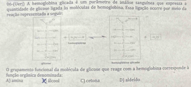 06-(Uerj) A hemoglobina glicada é um parâmetro de análise sanguínea que expressa a
quantidade de glicose ligada às moléculas de hemoglobina. Essa ligação ocorre por meio da
reação representada a seguir:
o
H N 
C
C
C OH
H ζ OH
1 
HO H +
C +
94 oH hemoglabine H C Q4

OH
H C of
Chon
plosse hemogíobina glicada
O grupamento funcional da molécula de glicose que reage com a hemoglobina corresponde à
função orgânica denominada:
A) amina Málcool C) cetona D) aldeído