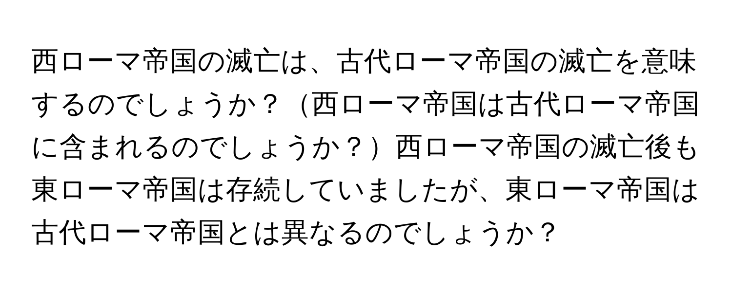 西ローマ帝国の滅亡は、古代ローマ帝国の滅亡を意味するのでしょうか？西ローマ帝国は古代ローマ帝国に含まれるのでしょうか？西ローマ帝国の滅亡後も東ローマ帝国は存続していましたが、東ローマ帝国は古代ローマ帝国とは異なるのでしょうか？