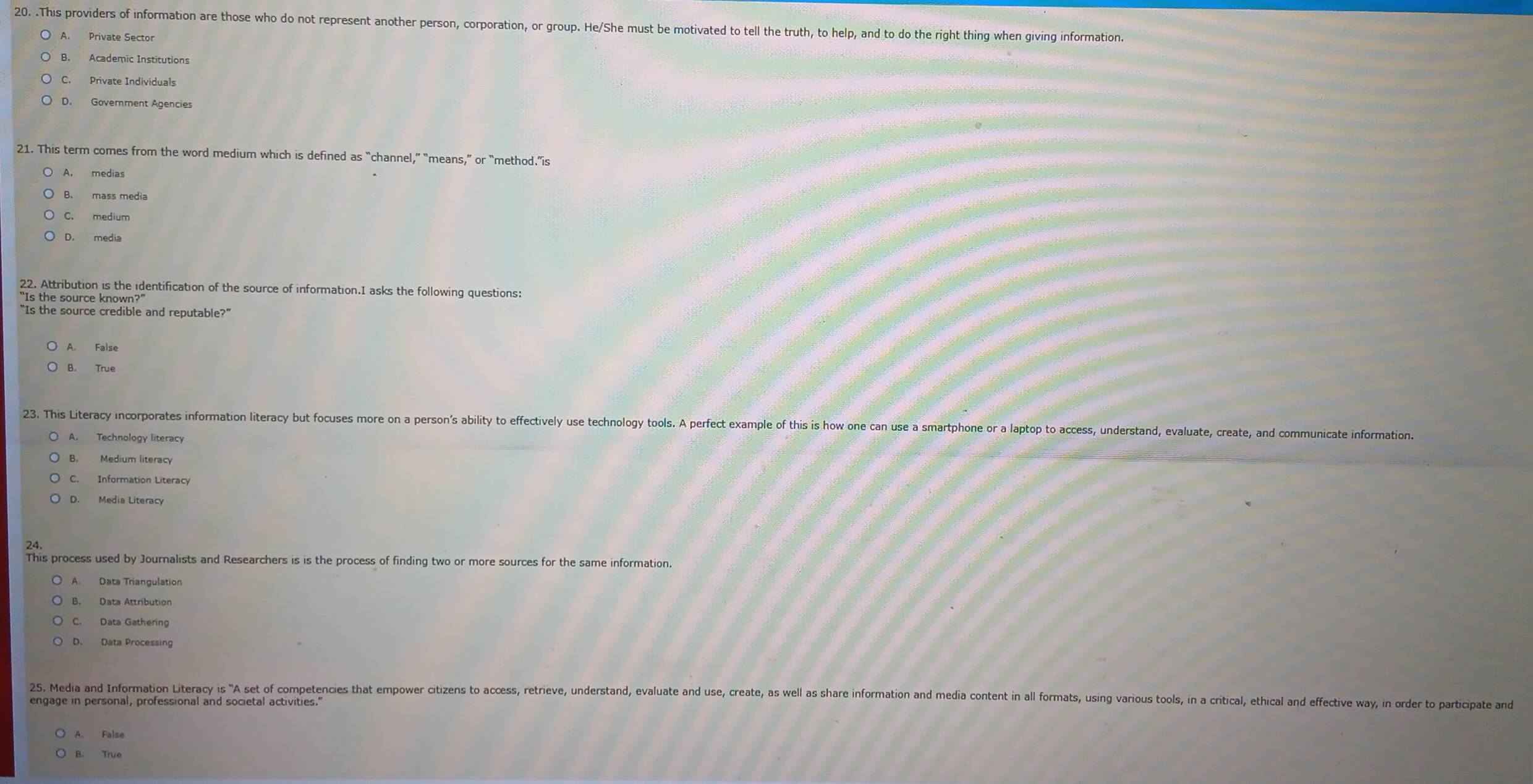 .This providers of information are those who do not represent another person, corporation, or group. He/She must be motivated to tell the truth, to help, and to do the right thing when giving information.
A. Private Sector
B. Academic Institutions
C. Private Individuals
D. Government Agencies
21. This term comes from the word medium which is defined as “channel,” “means,” or “method.”is
A. medias
B. mass media
C. medium
D. media
22. Attribution is the identification of the source of information.I asks the following questions:
“Is the source known?”
“Is the source credible and reputable?”
A. False
B. True
23. This Literacy incorporates information literacy but focuses more on a person's ability to effectively use technology tools. A perfect example of this is how one can use a smartphone or a laptop to access, understand, evaluate, create, and communicate information.
A. Technology literacy
B. Medium literacy
C. Information Literacy
D. Media Literacy
This process used by Journalists and Researchers is is the process of finding two or more sources for the same information.
A. Dats Triangulation
C. Data Gathering
D. Data Processing
25. Media and Information Literacy is "A set of competencies that empower citizens to access, retrieve, understand, evaluate and use, create, as well as share information and media content in all forat, using various tools, in a critical, thical and effctive way, in ore 
engage in personal, professional and societal activities.'
A. False
B. True