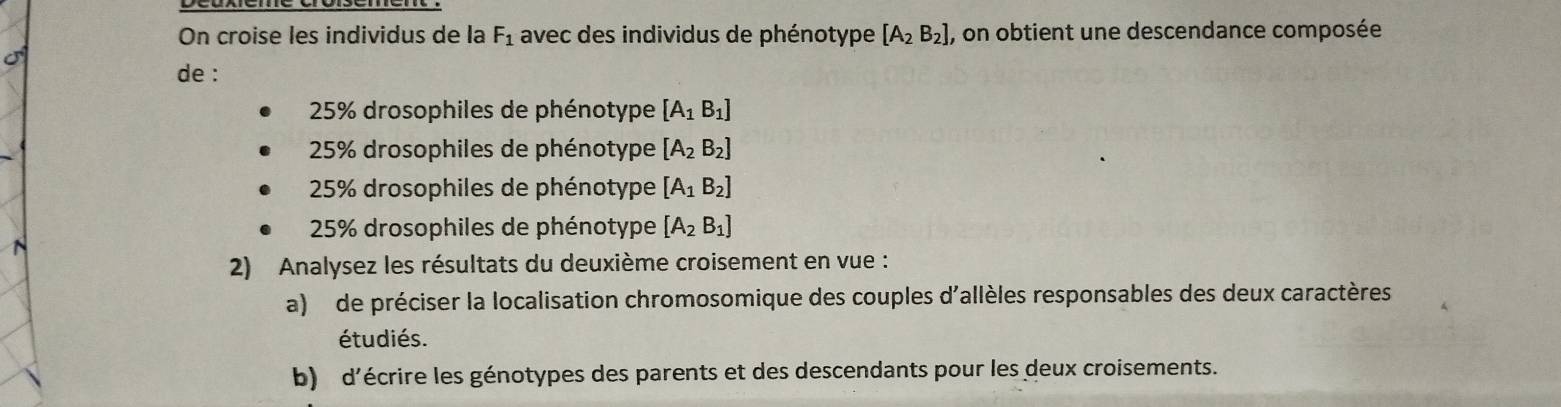 On croise les individus de la F_1 avec des individus de phénotype [A_2B_2] , on obtient une descendance composée
de :
* 25% drosophiles de phénotype [A_1B_1]
* 25% drosophiles de phénotype [A_2B_2]
* 25% drosophiles de phénotype [A_1B_2]
* 25% drosophiles de phénotype [A_2B_1]
2) Analysez les résultats du deuxième croisement en vue :
a) de préciser la localisation chromosomique des couples d'allèles responsables des deux caractères
étudiés.
b) d'écrire les génotypes des parents et des descendants pour les deux croisements.