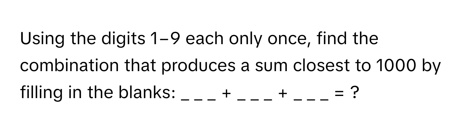 Using the digits 1−9 each only once, find the combination that produces a sum closest to 1000 by filling in the blanks: _ _ _ + _ _ _ + _ _ _ = ?