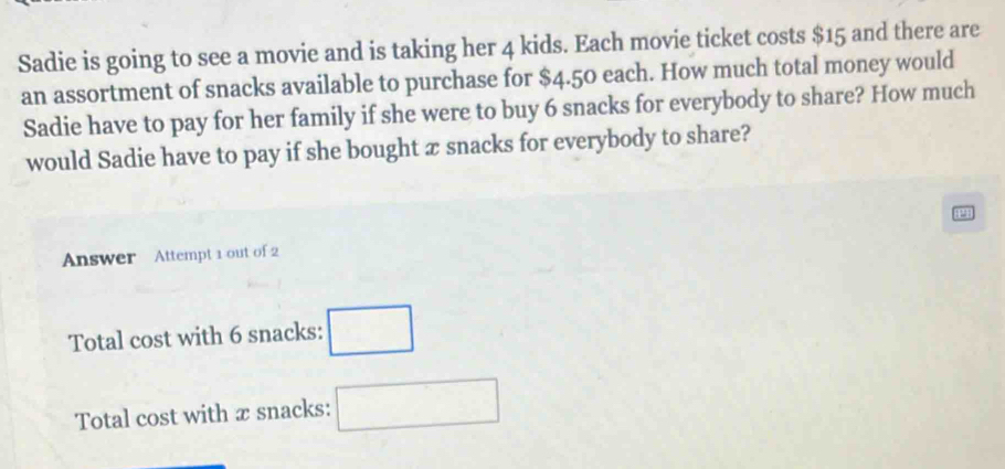 Sadie is going to see a movie and is taking her 4 kids. Each movie ticket costs $15 and there are 
an assortment of snacks available to purchase for $4.50 each. How much total money would 
Sadie have to pay for her family if she were to buy 6 snacks for everybody to share? How much 
would Sadie have to pay if she bought æ snacks for everybody to share? 
Answer Attempt 1 out of 2 
Total cost with 6 snacks: □ 
Total cost with æ snacks: □