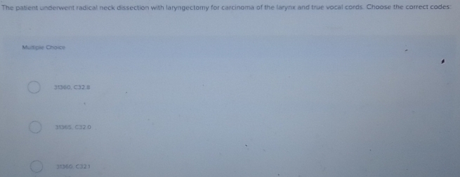 The patient underwent radical neck dissection with laryngectomy for carcinoma of the larynx and true vocal cords. Choose the correct codes:
Multipie Choice
31360, C32.8
31365 、 C32.0
31360. C32 )