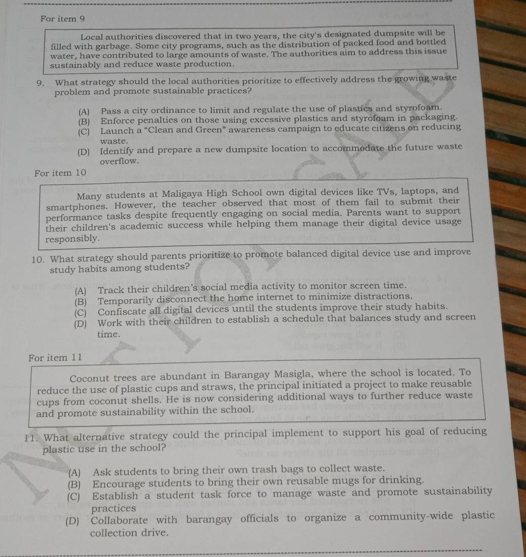 For item 9
Local authorities discovered that in two years, the city's designated dumpsite will be
filled with garbage. Some city programs, such as the distribution of packed food and bottled
water, have contributed to large amounts of waste. The authorities aim to address this issue
sustainably and reduce waste production.
9. What strategy should the local authorities prioritize to effectively address the growing waste
problem and promote sustainable practices?
(A) Pass a city ordinance to limit and regulate the use of plastics and styrofoam.
(B) Enforce penalties on those using excessive plastics and styrofoam in packaging.
(C) Launch a “Clean and Green” awareness campaign to educate citizens on reducing
waste.
(D) Identify and prepare a new dumpsite location to accommodate the future waste
overflow.
For item 10
Many students at Maligaya High School own digital devices like TVs, laptops, and
smartphones. However, the teacher observed that most of them fail to submit their
performance tasks despite frequently engaging on social media. Parents want to support
their children's academic success while helping them manage their digital device usage
responsibly.
10. What strategy should parents prioritize to promote balanced digital device use and improve
study habits among students?
(A) Track their children’s social media activity to monitor screen time.
(B) Temporarily disconnect the home internet to minimize distractions.
(C) Confiscate all digital devices until the students improve their study habits.
(D) Work with their children to establish a schedule that balances study and screen
time.
For item 1 1
Coconut trees are abundant in Barangay Masigla, where the school is located. To
reduce the use of plastic cups and straws, the principal initiated a project to make reusable
cups from coconut shells. He is now considering additional ways to further reduce waste
and promote sustainability within the school.
11. What alternative strategy could the principal implement to support his goal of reducing
plastic use in the school?
(A) Ask students to bring their own trash bags to collect waste.
(B) Encourage students to bring their own reusable mugs for drinking.
(C) Establish a student task force to manage waste and promote sustainability
practices
(D) Collaborate with barangay officials to organize a community-wide plastic
collection drive.