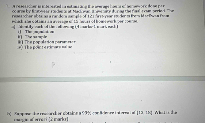 A researcher is interested in estimating the average hours of homework done per 
course by first-year students at MacEwan University during the final exam period. The 
researcher obtains a random sample of 121 first-year students from MacEwan from 
which she obtains an average of 15 hours of homework per course. 
a) Identify each of the following (4 marks-1 mark each) 
i) The population 
ii) The sample 
iii) The population parameter 
iv) The point estimate value 
b) Suppose the researcher obtains a 99% confidence interval of (12,18). What is the 
margin of error? (2 marks)