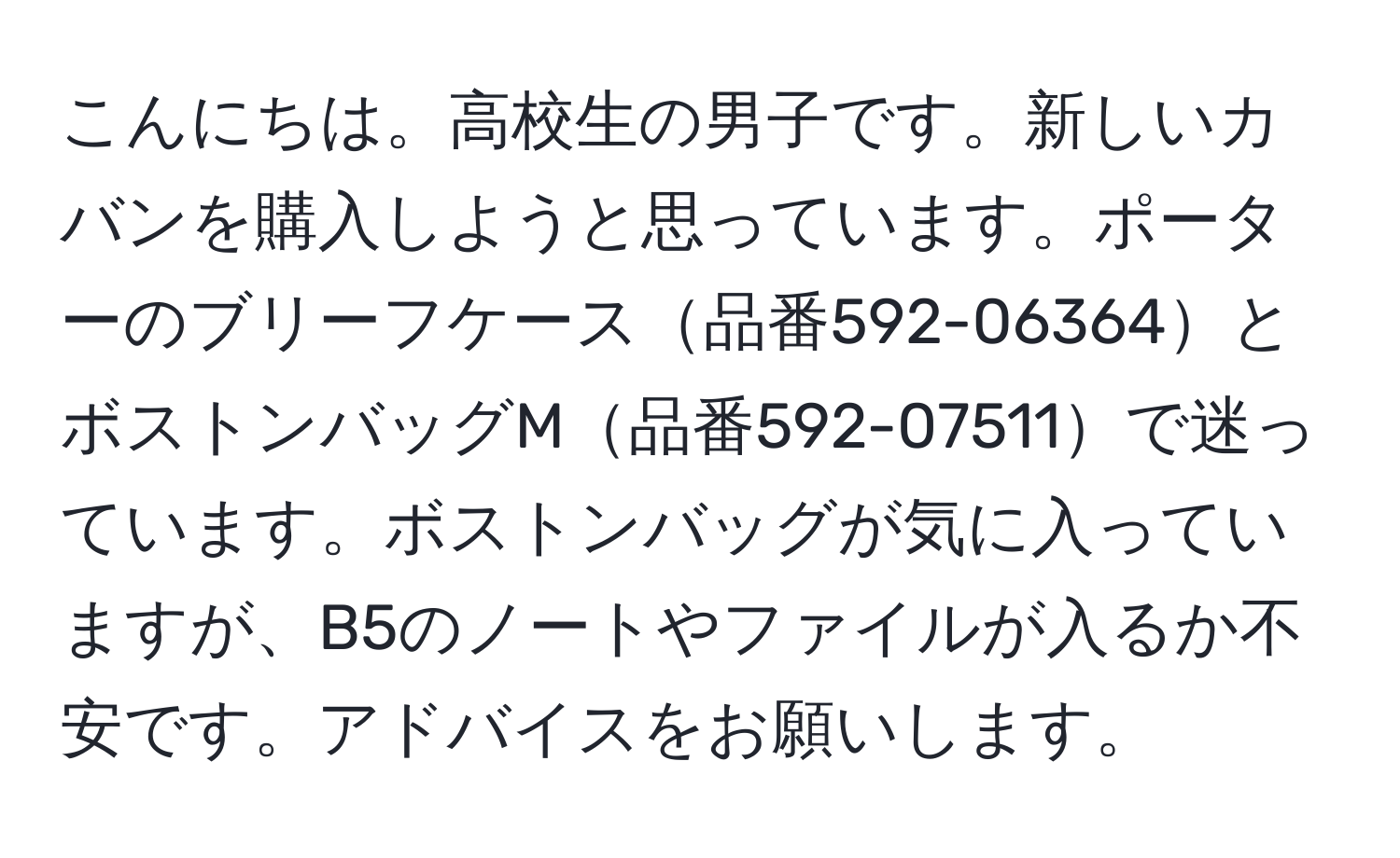 こんにちは。高校生の男子です。新しいカバンを購入しようと思っています。ポーターのブリーフケース品番592-06364とボストンバッグM品番592-07511で迷っています。ボストンバッグが気に入っていますが、B5のノートやファイルが入るか不安です。アドバイスをお願いします。