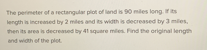 The perimeter of a rectangular plot of land is 90 miles long. If its 
length is increased by 2 miles and its width is decreased by 3 miles, 
then its area is decreased by 41 square miles. Find the original length 
and width of the plot.